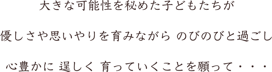大きな可能性を秘めた子どもたちが 優しさや思いやりを育みながら のびのびと過ごし 心豊かに 逞しく 育っていくことを願って・・・