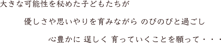 大きな可能性を秘めた子どもたちが 優しさや思いやりを育みながら のびのびと過ごし 心豊かに 逞しく 育っていくことを願って・・・