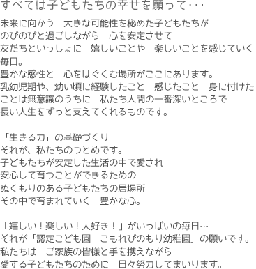 すべては子どもたちの幸せを願って･･･　未来に向かう　大きな可能性を秘めた子どもたちがのびのびと過ごしながら　心を安定させて友だちといっしょに　嬉しいことや　楽しいことを感じていく毎日。豊かな感性と　心をはぐくむ場所がここにあります。乳幼児期や、幼い頃に経験したこと　感じたこと　身に付けたことは無意識のうちに　私たち人間の一番深いところで長い人生をずっと支えてくれるものです。『生きる力』の基礎づくりそれが、私たちのつとめです。子どもたちが安定した生活の中で愛され安心して育つことができるためのぬくもりのある子どもたちの居場所その中で育まれていく　豊かな心。「嬉しい！楽しい！大好き！」がいっぱいの毎日…それが　『認定こども園　こもれびのもり幼稚園』の願いです。私たちは　ご家族の皆様と手を携えながら愛する子どもたちのために　日々努力してまいります。